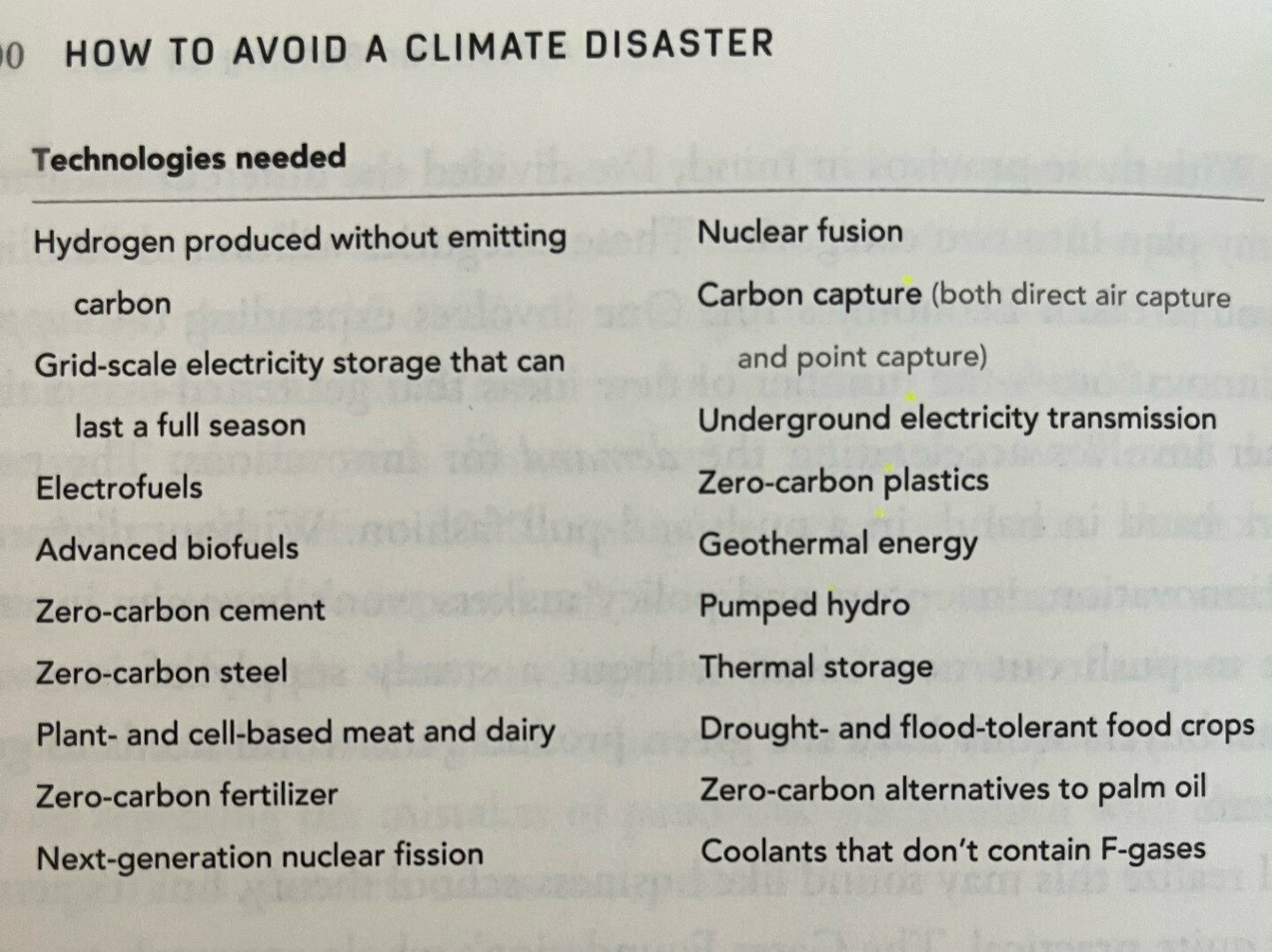 HOW TO AVOID A CLIMATE DISASTER 
Hydrogen produced without emitting carbon 
Grid-scale electricity storage that can last a full season 
Electrofuels 
Advanced biofuels 
Zero-carbon cement 
Zero-carbon steel 
Plant- and cell-based meat and dairy 
Zero-carbon fertilizer 
Next-generation nuclear fission 
Nuclear fusion 
Carbon capture (both direct air capture and point capture) 
Underground electricity transmission 
Zero-carbon plastics 
Geothermal energy 
Pumped hydro 
Thermal storage 
Drought- and flood-tolerant food crops 
Zero-carbon alternatives to palm oil 
Coolants that don't contain F-gases 